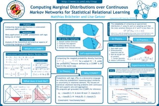 http://www.cs.umd.edu/linqs

                                                       Computing Marginal Distributions over Continuous
                                                       Markov Networks for Statistical Relational Learning
                                                                                                    Matthias Bröcheler and Lise Getoor                                                             Supported by NSF Grant No. 0937094


                                                                                                                                                                                                    The complexity of computing an approximate




                                                                                                                                                                            Lovasz & Vempala ‘04
                                            Problem?
                                                                                                                                                                                                    distribution σ* using hit-and-run sampling such that
     Computing marginal distributions in constrained                                                                                                                                                the total variation distance of σ* and P is less than ε is
     continuous MRFs (CCMRF)                                                                                                                                                                                                                       ∗
                                                                                                                                                                                                                                                           3
                                                                                                                                                                                                                                                                                       
                                                                                                                                                              d                                                                                O           n (kB + n + m)
                                                                                                                                                                                                                                                           ˜       ˜
                                          Motivation?                                                                                                                                               where ñ=n-kA, under the assumptions that we start from an initial distribution σ such
     Many applications of CCMRF, probabilistic soft logic                                                                        Xi                           p                                     that the density function dσ/dP is bounded by M except on a set S with σ(S)≤ε/s

     being one of them
                                       Contributions?                                                        Hit-and-Run Sampling                                                                       In  Theory…  
                                                                                                                                                          q                                                                                                                    In  Prac@ce…  
     Analysis of the theoretical and practical aspects of                                              1.  Sample random direction
     computing marginals in CCMRFs                                                                     2.  Compute line segment                               d
                                                                                                       3.  Induce density on line                                                                                Algorithm                                           ε1
                                                                                                       4.  Sample from induced density                        p
                                                                                                                                                                                      1.  Start=MAP state
                                             What’s  a  CCMRF?  
                                                                                                                                                                                      2.  Dimensionality
                                                                                                                                                                                          reduction and LA
      Constrained Continuous Markov Random Field                                                                                        Let’s  approximate!                           3.  How do we get out                                                               ε2

                                                                                                                                                                                          of corners?
     X = {X1 , .., Xn } : Di ⊂ R D = ×n Di                                                                                                                                                                                                                                zk − W k d i T
                                          i=1                                                          Computing the marginal probability density function
                                                                                                                                                                                          1.  Corner heuristic                                        di+1      = di + 2             Wk
     φ = {φ1 , .., φm } : φj : D → [0, M]                                                                                                                                             4.  Induce f efficiently
                                                                      Constraints                      fX (x ) =
                                                                                                                                  f (x , y)dy for a subset X ⊂ X under                                                                                                   Wk 2
     Λ = {λ1 , .., λm }                                                                                                ˜     
                                                                                                                    y∈×D ,s.t.X ∈X
                                                                                                                     i   i      /
                                                                  Equality Constraints
                                                                                                       the probability measure defined by a CCMRF is #P
 Probability measure P over X deﬁned through                A : D → RkA , a ∈ Rk A
         1                  m                                                                         hard in the worst case.                                                                                                                                   Experimental  Results  
                                                                 Inequality Constraints
f (x) =      exp[−     λj φj (x)]
        Z(Λ)                                                B : D → Rk B , b ∈ Rk B                                                                                                                                            Collective classification of 1717 Wikipedia articles with 20% seed documents
                   j=1
                                                         ˜
                                                           D = D ∩ {x|A(x) = a ∧ B(x) ≤ b}                    In  Theory…                                                                          Setup                       using tf/idf weighted cosine similarity as baseline and comparing against a
                              m                                                                                                                                                                                               PSL program with learned weights over K-folds cross validation.
                               
     Z(Λ) =           exp −         λj φj (x) dx                       / ˜
                                                            f (x) = 0 ∀x ∈ D                                                                  Why  CCMRF?                                                                                                                         Std. Deviation Indicator of
                  D            j=1                                                                                                                                                           Folds                      Improvement         P(Null              Relative                 Confidence
                                                                                                                                                                                                                        over baseline     Hypothesis)       Difference Δ(σ)
                                                                                                       Probabilistic soft logic (PSL) is a declarative language                                                                                                                    ∆(σ) = 2
                                                                                                                                                                                                                                                                                            σ− − σ+
                                                                                                                                                                                                   20                         41.4%        1.95E-09              38.3%
                                                                                                       for collective probabilistic reasoning about similarity                                                                                                                              σ+ + σ−
                                            What  does  it  look  like?                                or uncertainty in relational domains. PSL focuses on
                                                                                                                                                                                                   25                         31.7%        2.40E-13              41.2%
                                                                                                                                                                                                   30                         39.1%        1.00E-16             43.5%                     Hypothesis

              X1
                                                                                                       statistical relational learning problems with continuous                                    35                         46.1%        4.54E-08              39.0%                   ∆(σ)  0
         1                                                        1       X1
                       φ3 (x) = max(0, x2 − x3 )                               f
                                                                                                       RVs and supports sets and aggregation.
                                                                                                                                                                                                                                                Convergence Analysis
                          φ2 (x) = max(0, x1 − x2 )                                0            1      PSL programs get grounded into CCMRFs for inference.                                                              5




                                                                                                                                                                                                        KL Divergence
                              φ1 (x) = x1
                                  x1 + x3 ≤ 1                                                            w1 : class(B,C)  A.text≈B.text                class(A,C)                                                                Average KL Divergence
                                                                               P(0.4 ≤ X2 ≤ 0.6)                                                                                                                        0.5
                                       X3
         0
                                               Highest
                                             Probability              0
                                                                                             X3
                                                                                                         w2 : class(B,C)  link(A,B)              class(A,C)                                                                      Lowest Quartile KL RV)
                                                                                                                                                                                                                                  Divergence
                                                                                                                                                                                                                                              (322-413
                                      1                                                     1                                                                                                                                     Highest Quartile KL RV)
                                                                                                                                                                                                                                              (174-224

X2
                                 Λ = {1, 2, 1}                                                           Constraint: functional(class)                                                                          0.05
                                                                                                                                                                                                                                  Divergence
                                 X = {X1 , X2 , X3 }                                                                                                                                                               30000                                        300000    Number of Samples     3000000
 