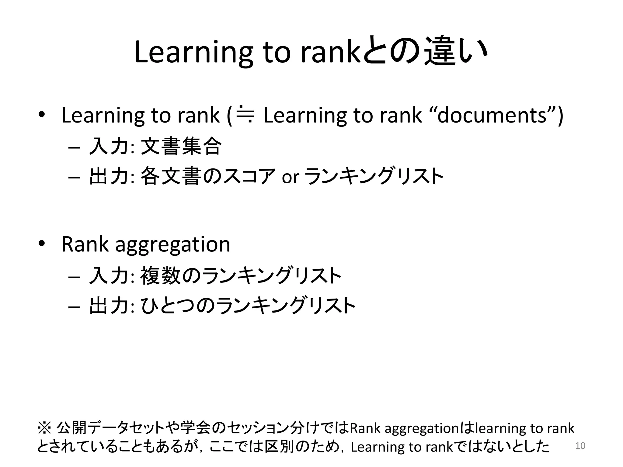 Learning to rankとの違い
• Learning to rank (≒ Learning to rank “documents”)
   – 入力: 文書集合
   – 出力: 各文書のスコア or ランキングリスト


• Rank aggregation
   – 入力: 複数のランキングリスト
   – 出力: ひとつのランキングリスト




※ 公開データセットや学会のセッション分けではRank aggregationはlearning to rank
とされていることもあるが，ここでは区別のため，Learning to rankではないとした           10
 