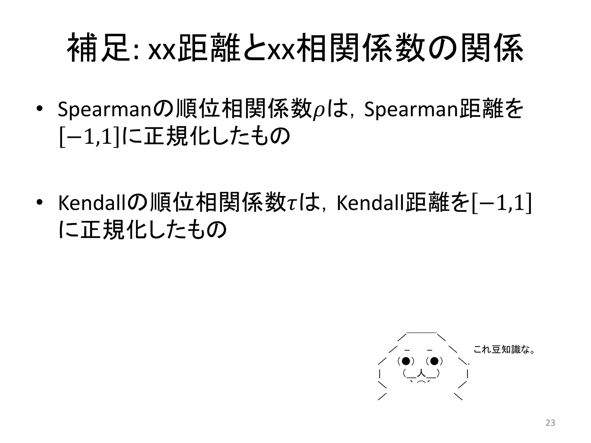 補足: xx距離とxx相関係数の関係
• Spearmanの順位相関係数は，Spearman距離を
   −1,1 に正規化したもの

• Kendallの順位相関係数は，Kendall距離を −1,1
  に正規化したもの



                           ／￣￣￣＼
                          ／ ─    ─  ＼    これ豆知識な。
                        ／ （●） （●） ＼.
                        |   （__人__）    |
                        ＼     ｀ ⌒´   ／
                        ／            ＼

                                                   23
 