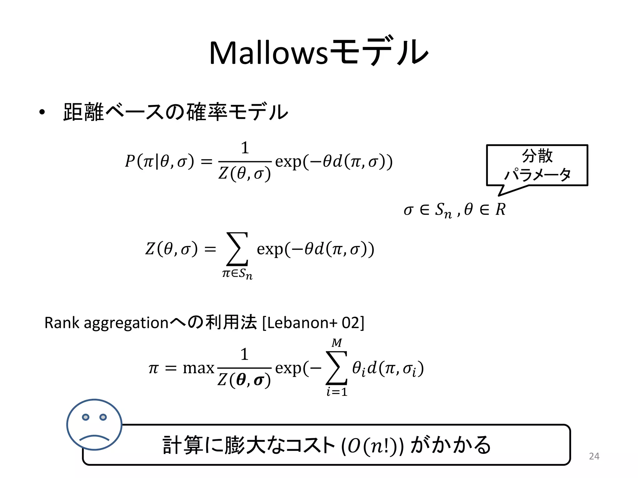 Mallowsモデル
• 距離ベースの確率モデル
                           1                                                       分散
          ,  =            exp(− ,  )
                       (, )                                                 パラメータ

                                                                 ∈  ,  ∈ 

            ,  =             exp(− ,  )
                         ∈


Rank aggregationへの利用法 [Lebanon+ 02]
                                              
                        1
            = max            exp(−                 (,  )
                    (, )
                                             =1



              計算に膨大なコスト ((!)) がかかる                                                    24
 