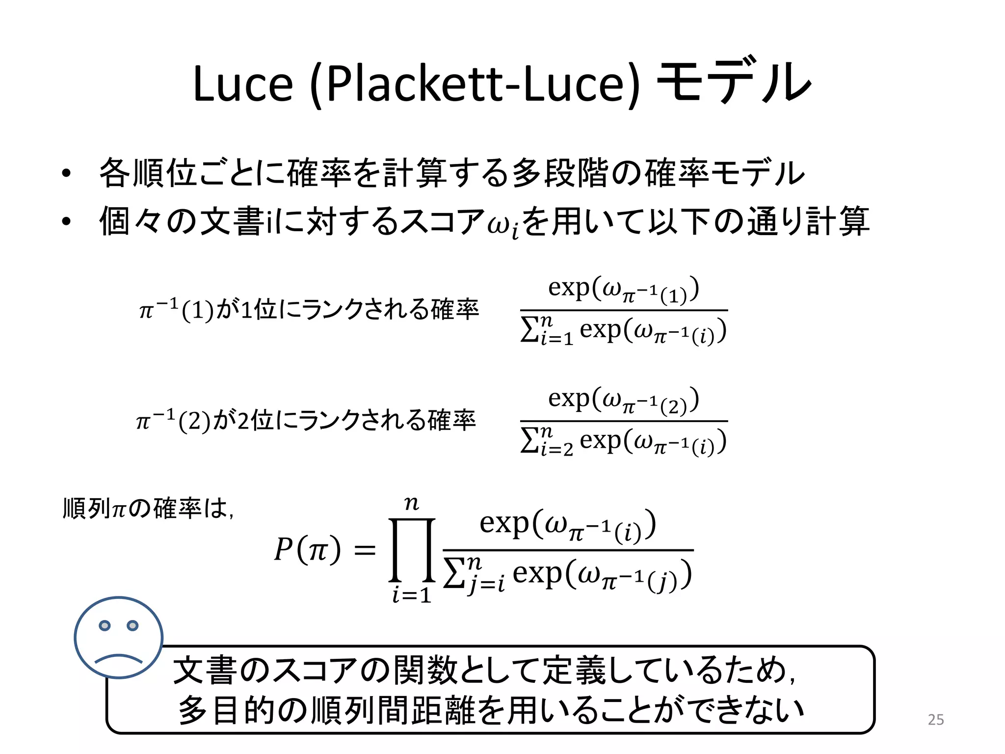 Luce (Plackett-Luce) モデル
• 各順位ごとに確率を計算する多段階の確率モデル
• 個々の文書iに対するスコア を用いて以下の通り計算
                                     exp(−1 1 )
    −1 (1)が1位にランクされる確率           
                                   =1 exp(−1  )

                                     exp(−1 2 )
    −1 (2)が2位にランクされる確率           
                                   =2 exp(−1  )

順列の確率は，              
                               exp(−1  )
              =          
                      =1   = exp(−1  )


     文書のスコアの関数として定義しているため，
     多目的の順列間距離を用いることができない                                 25
 
