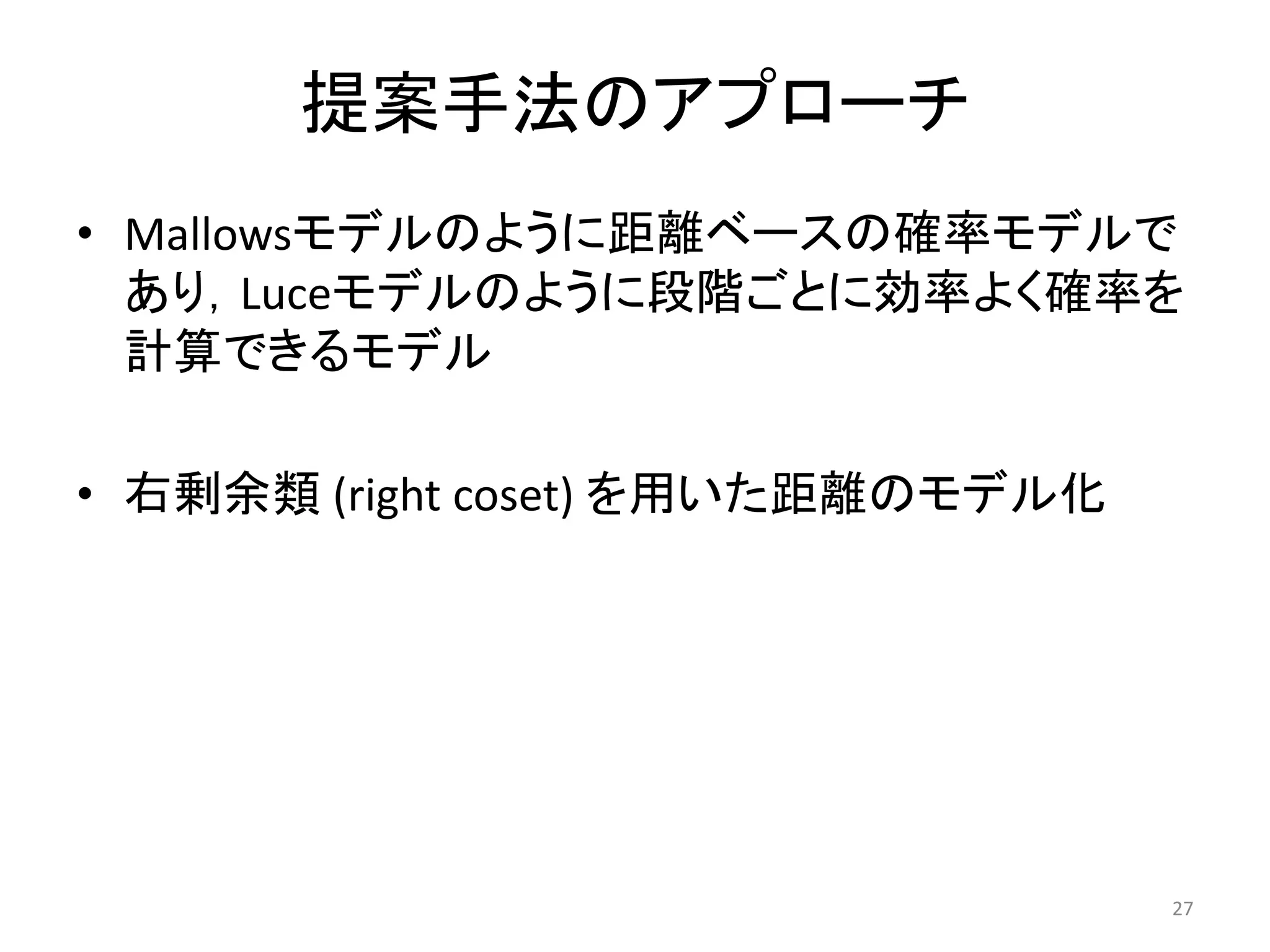 提案手法のアプローチ
• Mallowsモデルのように距離ベースの確率モデルで
  あり，Luceモデルのように段階ごとに効率よく確率を
  計算できるモデル

• 右剰余類 (right coset) を用いた距離のモデル化




                                   27
 