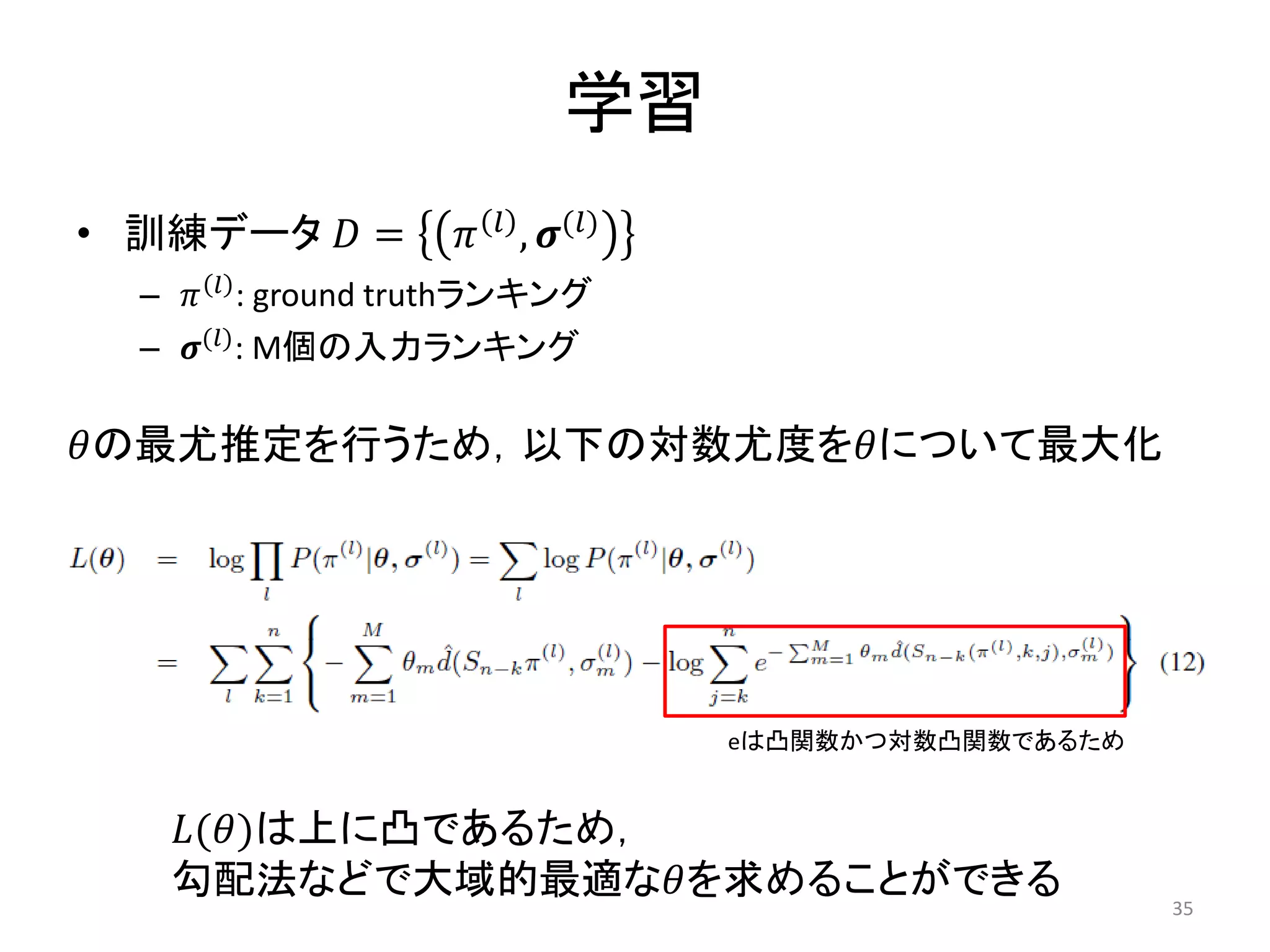 学習
• 訓練データ  =          , ()
  –   : ground truthランキング
  – () : M個の入力ランキング

の最尤推定を行うため，以下の対数尤度をについて最大化




                                     eは凸関数かつ対数凸関数であるため


   ()は上に凸であるため，
   勾配法などで大域的最適なを求めることができる
                                                         35
 