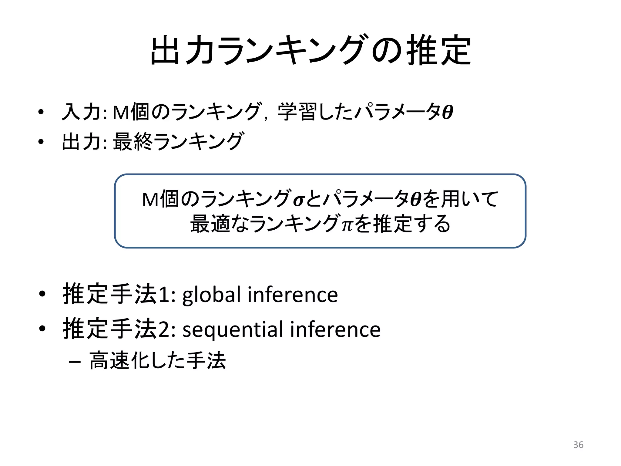 出力ランキングの推定
• 入力: M個のランキング，学習したパラメータ
• 出力: 最終ランキング

        M個のランキングとパラメータを用いて
          最適なランキングを推定する


• 推定手法1: global inference
• 推定手法2: sequential inference
  – 高速化した手法


                                 36
 