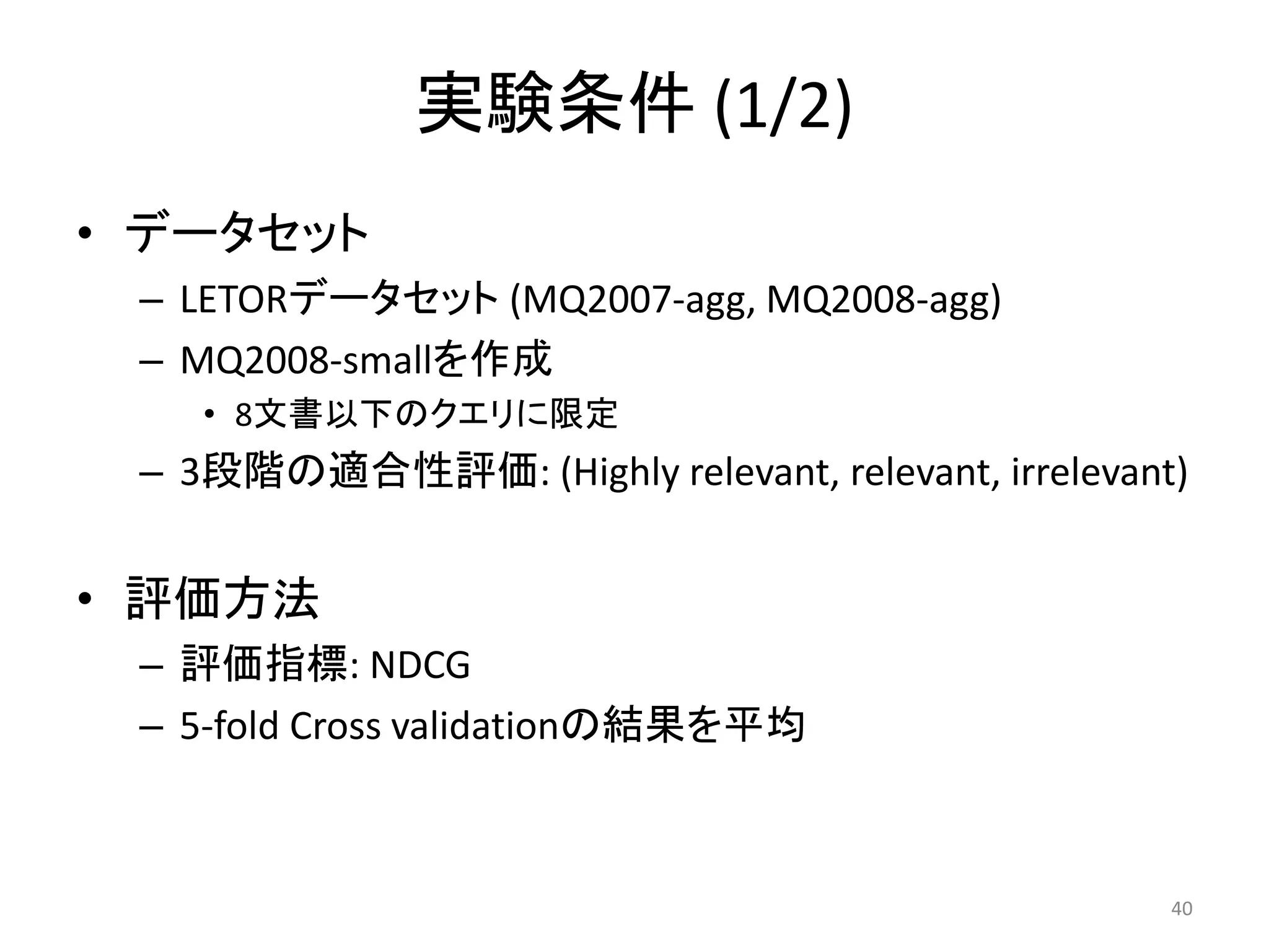 実験条件 (1/2)
• データセット
 – LETORデータセット (MQ2007-agg, MQ2008-agg)
 – MQ2008-smallを作成
    • 8文書以下のクエリに限定
 – 3段階の適合性評価: (Highly relevant, relevant, irrelevant)


• 評価方法
 – 評価指標: NDCG
 – 5-fold Cross validationの結果を平均



                                                    40
 