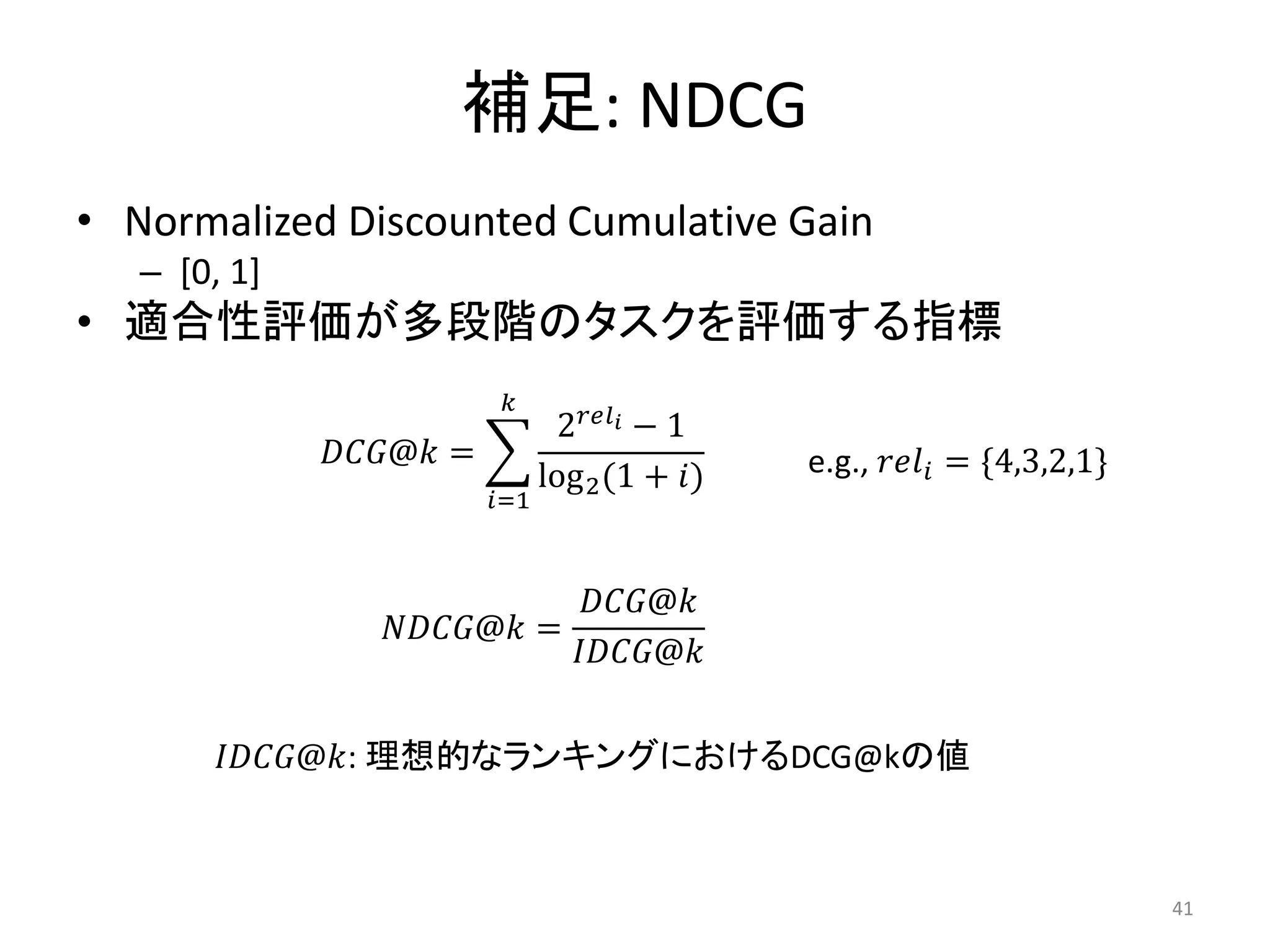補足: NDCG
• Normalized Discounted Cumulative Gain
   – [0, 1]
• 適合性評価が多段階のタスクを評価する指標
                             
                                    2 − 1
              @ =                           e.g.,  = *4,3,2,1+
                                   log 2 (1 + )
                            =1



                                 @
                  @ =
                                @

       @: 理想的なランキングにおけるDCG@kの値



                                                                                 41
 