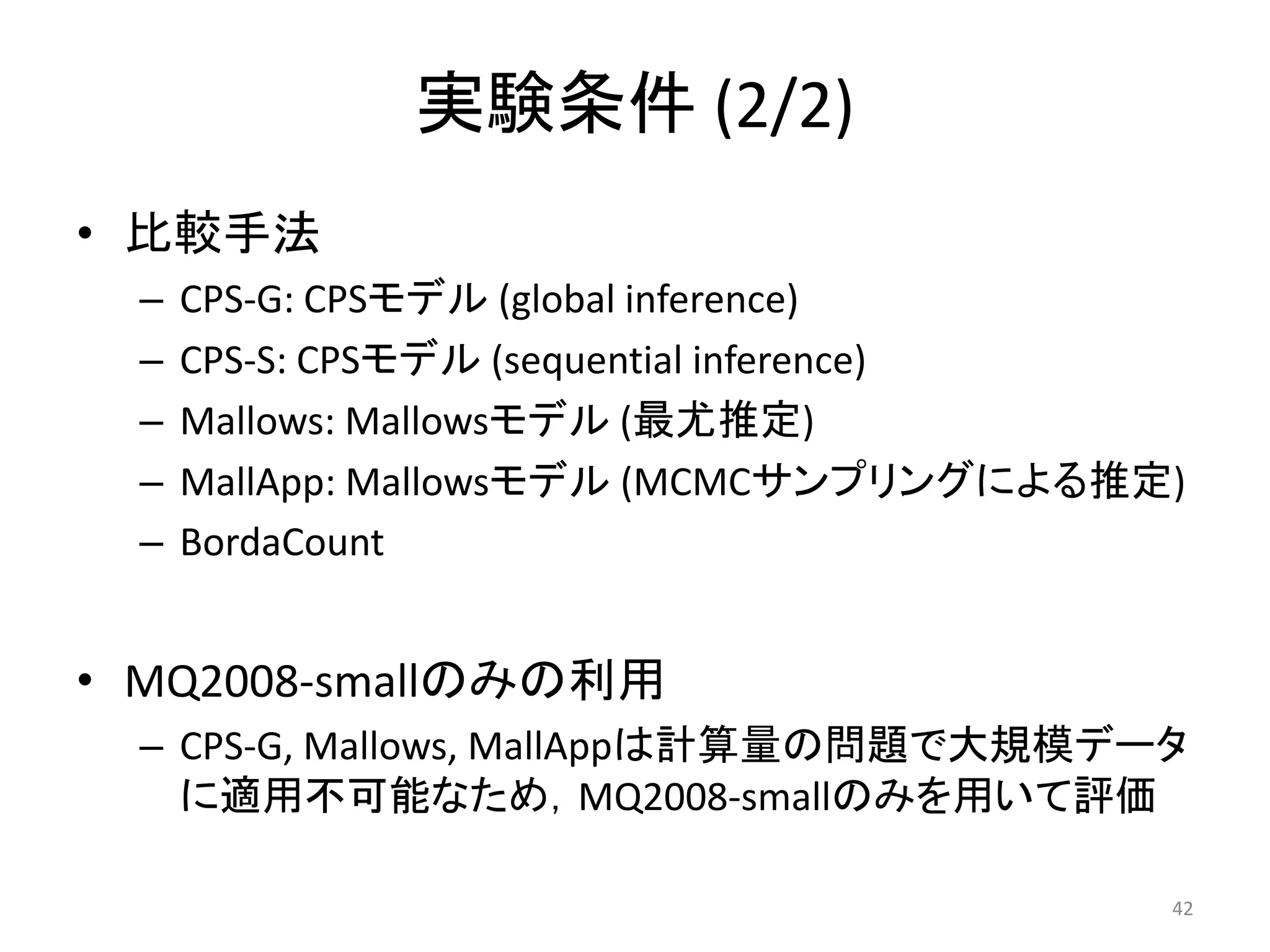 実験条件 (2/2)
• 比較手法
  –   CPS-G: CPSモデル (global inference)
  –   CPS-S: CPSモデル (sequential inference)
  –   Mallows: Mallowsモデル (最尤推定)
  –   MallApp: Mallowsモデル (MCMCサンプリングによる推定)
  –   BordaCount


• MQ2008-smallのみの利用
  – CPS-G, Mallows, MallAppは計算量の問題で大規模データ
    に適用不可能なため，MQ2008-smallのみを用いて評価

                                          42
 
