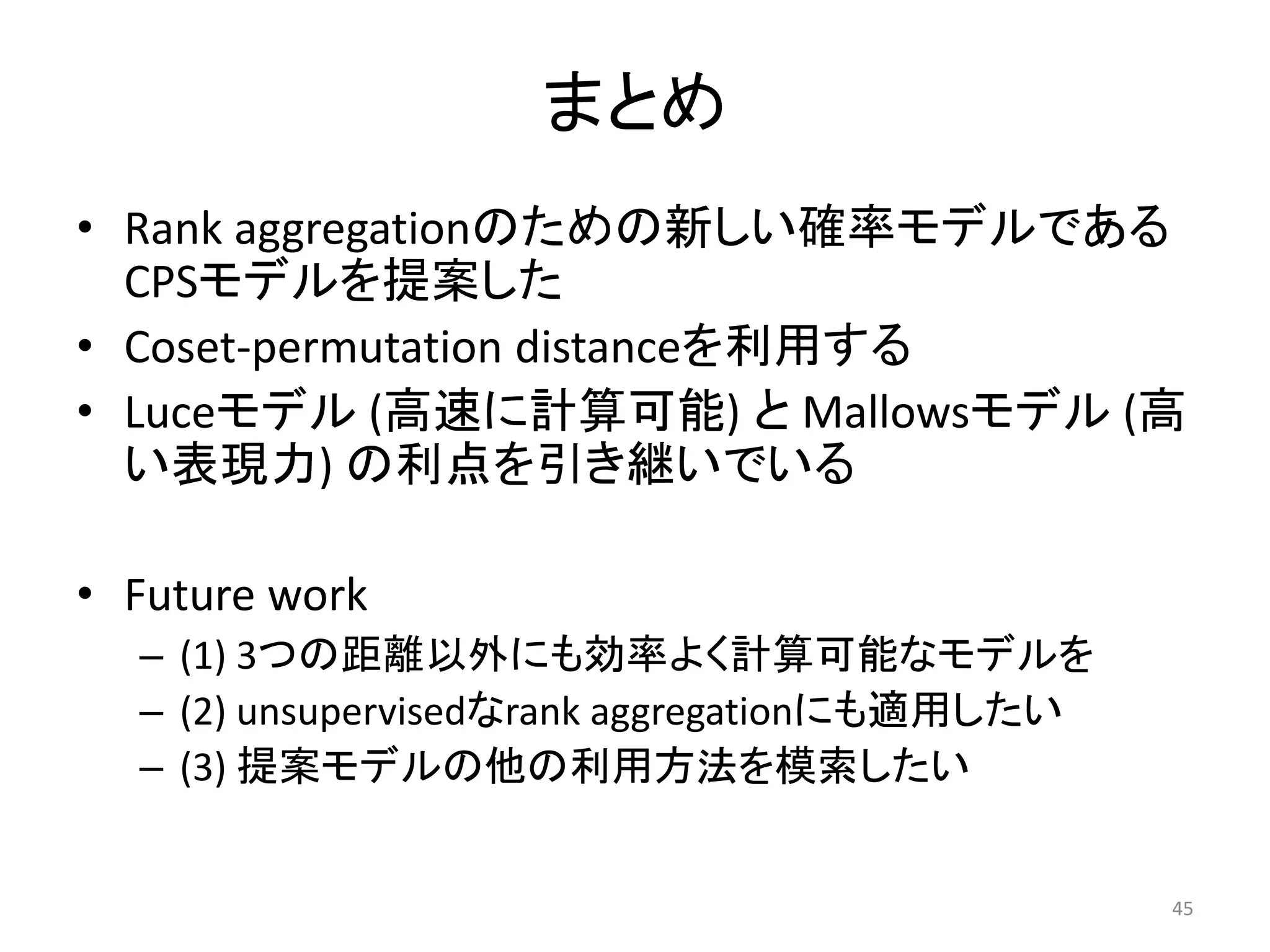まとめ
• Rank aggregationのための新しい確率モデルである
  CPSモデルを提案した
• Coset-permutation distanceを利用する
• Luceモデル (高速に計算可能) と Mallowsモデル (高
  い表現力) の利点を引き継いでいる

• Future work
  – (1) 3つの距離以外にも効率よく計算可能なモデルを
  – (2) unsupervisedなrank aggregationにも適用したい
  – (3) 提案モデルの他の利用方法を模索したい


                                               45
 