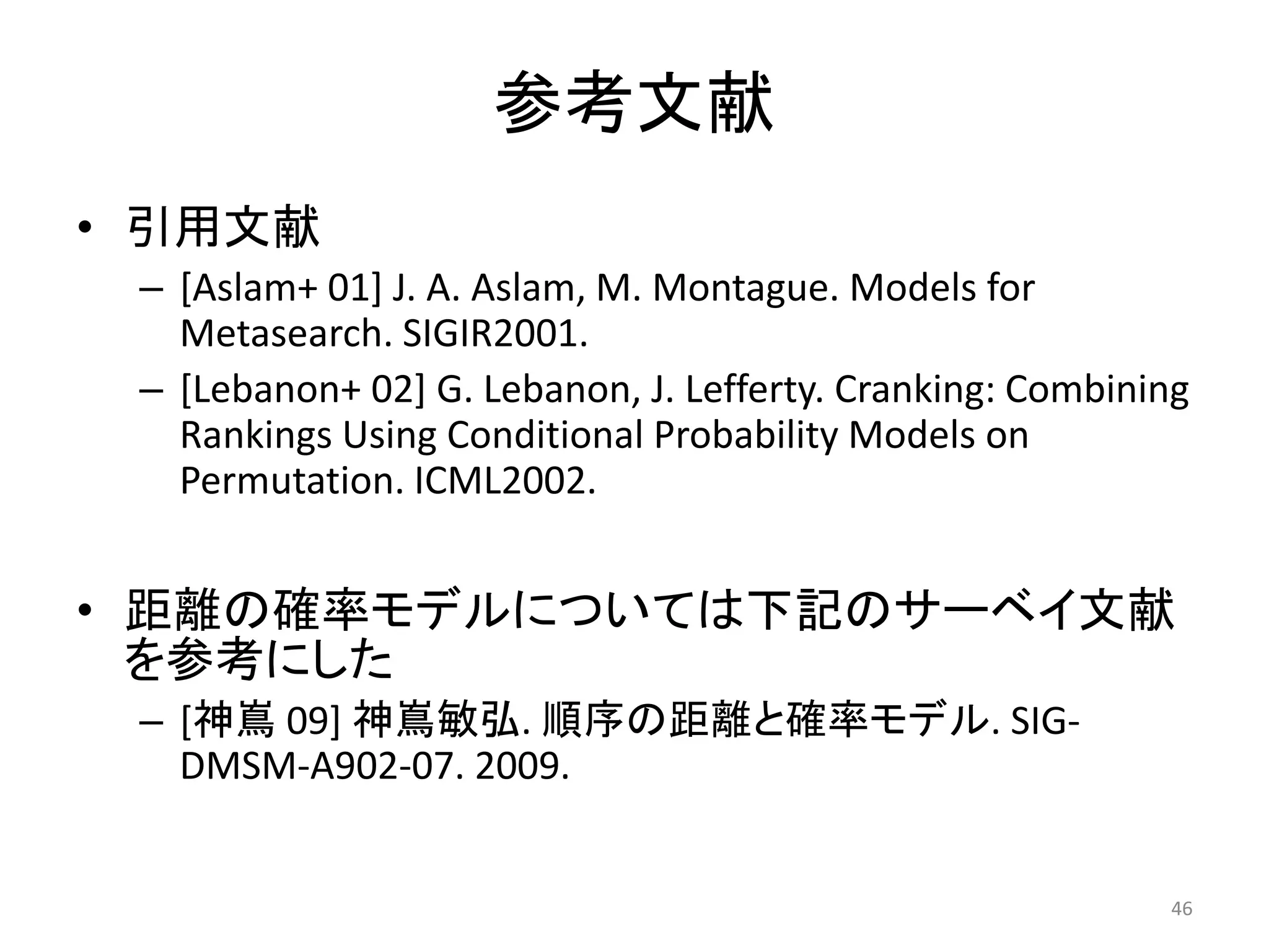 参考文献
• 引用文献
 – [Aslam+ 01] J. A. Aslam, M. Montague. Models for
   Metasearch. SIGIR2001.
 – [Lebanon+ 02] G. Lebanon, J. Lefferty. Cranking: Combining
   Rankings Using Conditional Probability Models on
   Permutation. ICML2002.


• 距離の確率モデルについては下記のサーベイ文献
  を参考にした
 – [神嶌 09] 神嶌敏弘. 順序の距離と確率モデル. SIG-
   DMSM-A902-07. 2009.


                                                           46
 