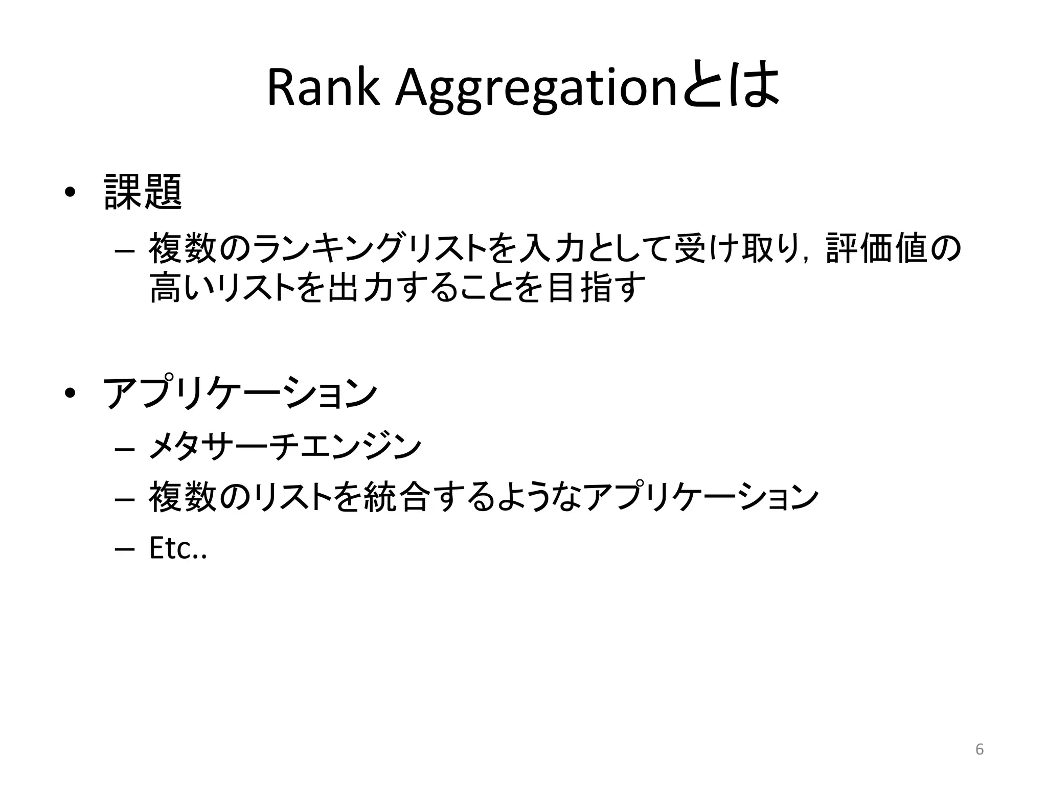Rank Aggregationとは
• 課題
 – 複数のランキングリストを入力として受け取り，評価値の
   高いリストを出力することを目指す


• アプリケーション
 – メタサーチエンジン
 – 複数のリストを統合するようなアプリケーション
 – Etc..




                                6
 
