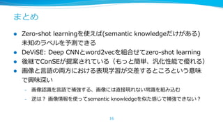 まとめ
l 

l 
l 
l 

Zero-‐‑‒shot  learningを使えば(semantic  knowledgeだけがある)
未知のラベルを予測できる
DeViSE:  Deep  CNNとword2vecを組合せてzero-‐‑‒shot  learning
後継でConSEが提案されている（もっと簡単、汎化性能で優れる）
画像と⾔言語の両⽅方における表現学習が交差するところという意味
で興味深い
– 

画像認識識を⾔言語で補強する、画像には直接現れない常識識を組み込む

– 

逆は？  画像情報を使ってsemantic  knowledgeを似た感じで補強できない？

16

 