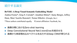 紹介する論論⽂文
DeViSE: A Deep Visual-Semantic Embedding Model
Andrea Frome*, Greg S. Corrado*, Jonathon Shlens*, Samy Bengio, Jeffrey
Dean, Marc’Aurelio Ranzato†, Tomas Mikolov. (Google, Inc.)
*These authors contributed equally.
l 
l 
l 

†Current affiliation: Facebook, Inc.

画像分類におけるZero-‐‑‒shot  learning
Deep  Convolutional  Neural  Netとword2vecを組合せる
画像から単語埋め込みベクトルを出⼒力力するDeep  CNNが得られる
3

 