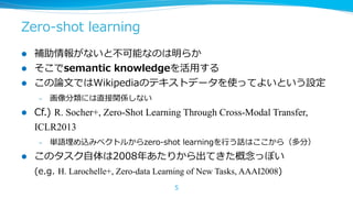 Zero-‐‑‒shot  learning
l 
l 
l 

補助情報がないと不不可能なのは明らか
そこでsemantic  knowledgeを活⽤用する
この論論⽂文ではWikipediaのテキストデータを使ってよいという設定
– 

l 

Cf.)  R. Socher+, Zero-Shot Learning Through Cross-Modal Transfer,
ICLR2013
– 

l 

画像分類には直接関係しない

単語埋め込みベクトルからzero-‐‑‒shot  learningを⾏行行う話はここから（多分）

このタスク⾃自体は2008年年あたりから出てきた概念念っぽい
(e.g.  H. Larochelle+, Zero-data Learning of New Tasks, AAAI2008)
5

 