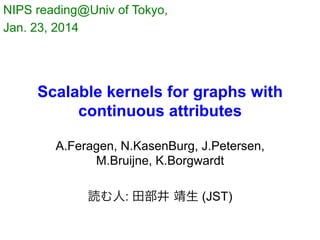 NIPS reading@Univ of Tokyo,
Jan. 23, 2014	

Scalable kernels for graphs with
continuous attributes
A.Feragen, N.KasenBurg, J.Petersen,
M.Bruijne, K.Borgwardt
読む人: 田部井 靖生 (JST)

 
