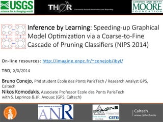?
	
 ?
	
 ?
 ?
On-?\line ?resources: ?h/p://imagine.enpc.fr/~conejob/ibyl/ ?
 ?
TBD, ?X/X/2014 ?
 ?
Bruno ?Conejo, ?Phd ?student ?Ecole ?des ?Ponts ?ParisTech ?/ ?Research ?Analyst ?GPS, ?
Caltech ?
Nikos ?Komodakis, ?Associate ?Professor ?Ecole ?des ?Ponts ?ParisTech ? ?
with ?S. ?Leprince ?& ?JP. ?Avouac ?(GPS, ?Caltech)
 ?
	
 ?
Inference ?by ?Learning: ?Speeding-?\up ?Graphical ?
Model ?OpZmizaZon ?via ?a ?Coarse-?\to-?\Fine ?
Cascade ?of ?Pruning ?Classi?ers ?(NIPS ?2014)
 