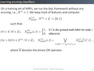 B.Conejo	
 ?N.Komodakis	
 ?C	
 ?Inference	
 ?by	
 ?Learning	
 ? 11	
 ?
Learning	
 ?pruning	
 ?classi?ers	
 ?
On ?a ?training ?set ?of ?MRFs, ?we ?run ?the ?IbyL ?framework ?without ?any ?
pruning, ?i.e., ? ? ? ? ? ? ? ? ? ? ? ? ? ? ? ?. ?We ?keep ?track ?of ?features ?and ?compute:


such ?that:







where ? ? ? ? ?denotes ?the ?binary ?OR ?operator.
 