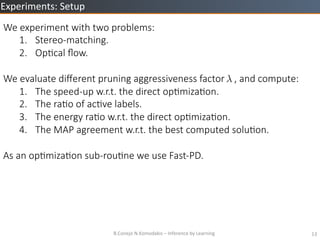 B.Conejo	
 ?N.Komodakis	
 ?C	
 ?Inference	
 ?by	
 ?Learning	
 ? 13	
 ?
Experiments:	
 ?Setup	
 ?
We ?experiment ?with ?two ?problems:
1.? Stereo-?\matching.
2.? OpZcal ??ow.
We ?evaluate ?di?erent ?pruning ?aggressiveness ?factor ? ? ? ?, ?and ?compute:
1.? The ?speed-?\up ?w.r.t. ?the ?direct ?opZmizaZon.
2.? The ?raZo ?of ?acZve ?labels.
3.? The ?energy ?raZo ?w.r.t. ?the ?direct ?opZmizaZon.
4.? The ?MAP ?agreement ?w.r.t. ?the ?best ?computed ?soluZon.

As ?an ?opZmizaZon ?sub-?\rouZne ?we ?use ?Fast-?\PD.
 