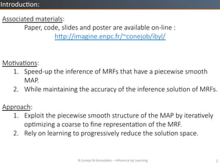 B.Conejo	
 ?N.Komodakis	
 ?C	
 ?Inference	
 ?by	
 ?Learning	
 ? 2	
 ?
Introduc=on:	
 ?
Associated ?materials:

Paper, ?code, ?slides ?and ?poster ?are ?available ?on-?\line ?:
h/p://imagine.enpc.fr/~conejob/ibyl/


MoZvaZons:
1.? Speed-?\up ?the ?inference ?of ?MRFs ?that ?have ?a ?piecewise ?smooth ?
MAP.
2.? While ?maintaining ?the ?accuracy ?of ?the ?inference ?soluZon ?of ?MRFs.
Approach:
1.? Exploit ?the ?piecewise ?smooth ?structure ?of ?the ?MAP ?by ?iteraZvely ?
opZmizing ?a ?coarse ?to ??ne ?representaZon ?of ?the ?MRF.
2.? Rely ?on ?learning ?to ?progressively ?reduce ?the ?soluZon ?space.
 