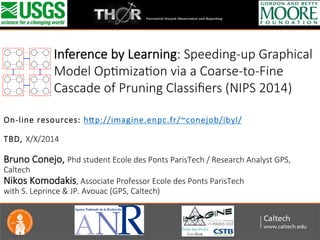  
	
  
	
  
  
On-­‐line  resources:  h/p://imagine.enpc.fr/~conejob/ibyl/  
  
TBD,  X/X/2014  
  
Bruno  Conejo,  Phd  student  Ecole  des  Ponts  ParisTech  /  Research  Analyst  GPS,  
Caltech  
Nikos  Komodakis,  Associate  Professor  Ecole  des  Ponts  ParisTech    
with  S.  Leprince  &  JP.  Avouac  (GPS,  Caltech)
  
	
  
Inference  by  Learning:  Speeding-­‐up  Graphical  
Model  OpZmizaZon  via  a  Coarse-­‐to-­‐Fine  
Cascade  of  Pruning  Classiﬁers  (NIPS  2014)
 