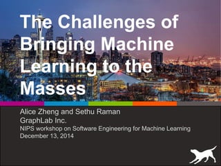 The Challenges of
Bringing Machine
Learning to the
Masses
Alice Zheng and Sethu Raman
GraphLab Inc.
NIPS workshop on Software Engineering for Machine Learning
December 13, 2014
 