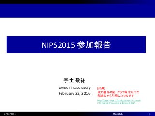 宇土 敬祐
February 23, 2016
Denso IT Laboratory
NIPS2015 参加報告
2/23/2016 @utotch 1
http://papers.nips.cc/book/advances-in-neural-
information-processing-systems-28-2015
[出典]
当文書内の図・グラフ等は以下の
各論文から引用したものです
 