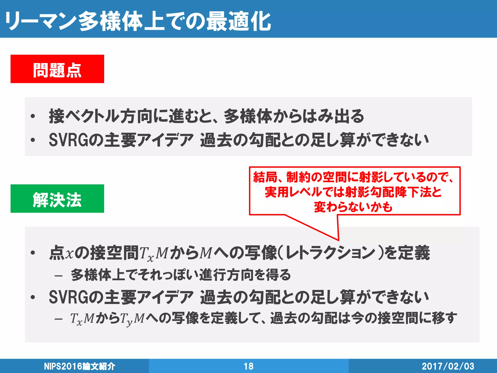リーマン多様体上での最適化
• 接ベクトル方向に進むと、多様体からはみ出る
• SVRGの主要アイデア 過去の勾配との足し算ができない
2017/02/03NIPS2016論文紹介 18
問題点
解決法
• 点𝑥の接空間𝑇𝑥 𝑀から𝑀への写像（レトラクション）を定義
– 多様体上でそれっぽい進行方向を得る
• SVRGの主要アイデア 過去の勾配との足し算ができない
– 𝑇𝑥 𝑀から𝑇𝑦 𝑀への写像を定義して、過去の勾配は今の接空間に移す
結局、制約の空間に射影しているので、
実用レベルでは射影勾配降下法と
変わらないかも
 
