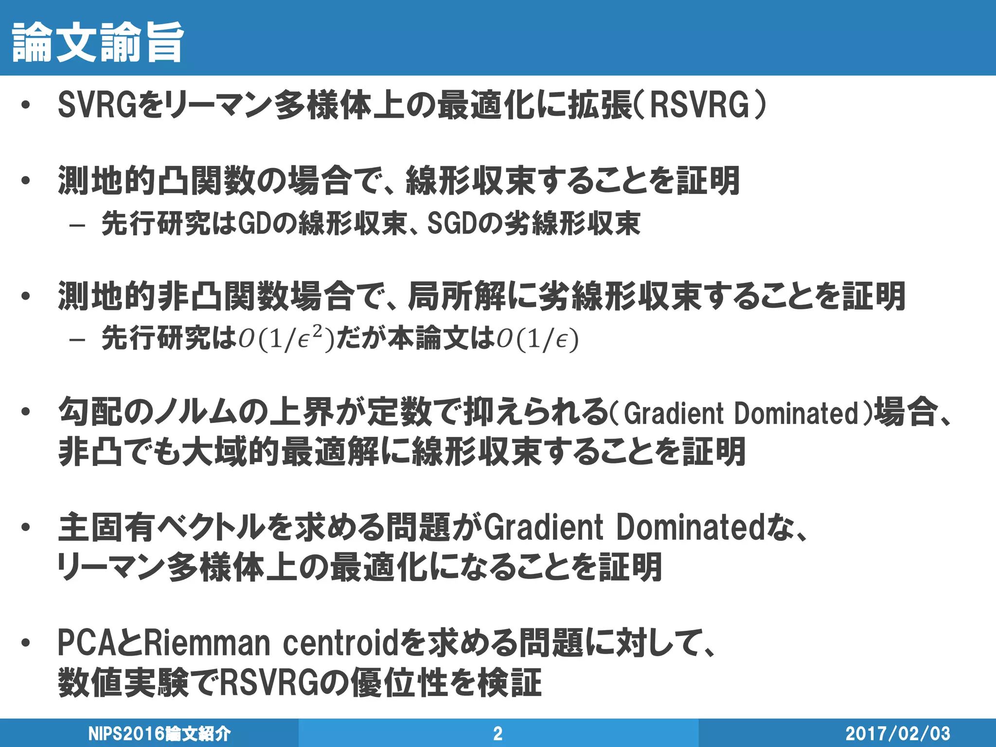 論文諭旨
• SVRGをリーマン多様体上の最適化に拡張（RSVRG）
• 測地的凸関数の場合で、線形収束することを証明
– 先行研究はGDの線形収束、SGDの劣線形収束
• 測地的非凸関数場合で、局所解に劣線形収束することを証明
– 先行研究は𝑂(1/𝜖2)だが本論文は𝑂(1/𝜖)
• 勾配のノルムの上界が定数で抑えられる（Gradient Dominated）場合、
非凸でも大域的最適解に線形収束することを証明
• 主固有ベクトルを求める問題がGradient Dominatedな、
リーマン多様体上の最適化になることを証明
• PCAとRiemman centroidを求める問題に対して、
数値実験でRSVRGの優位性を検証
2017/02/03NIPS2016論文紹介 2
 