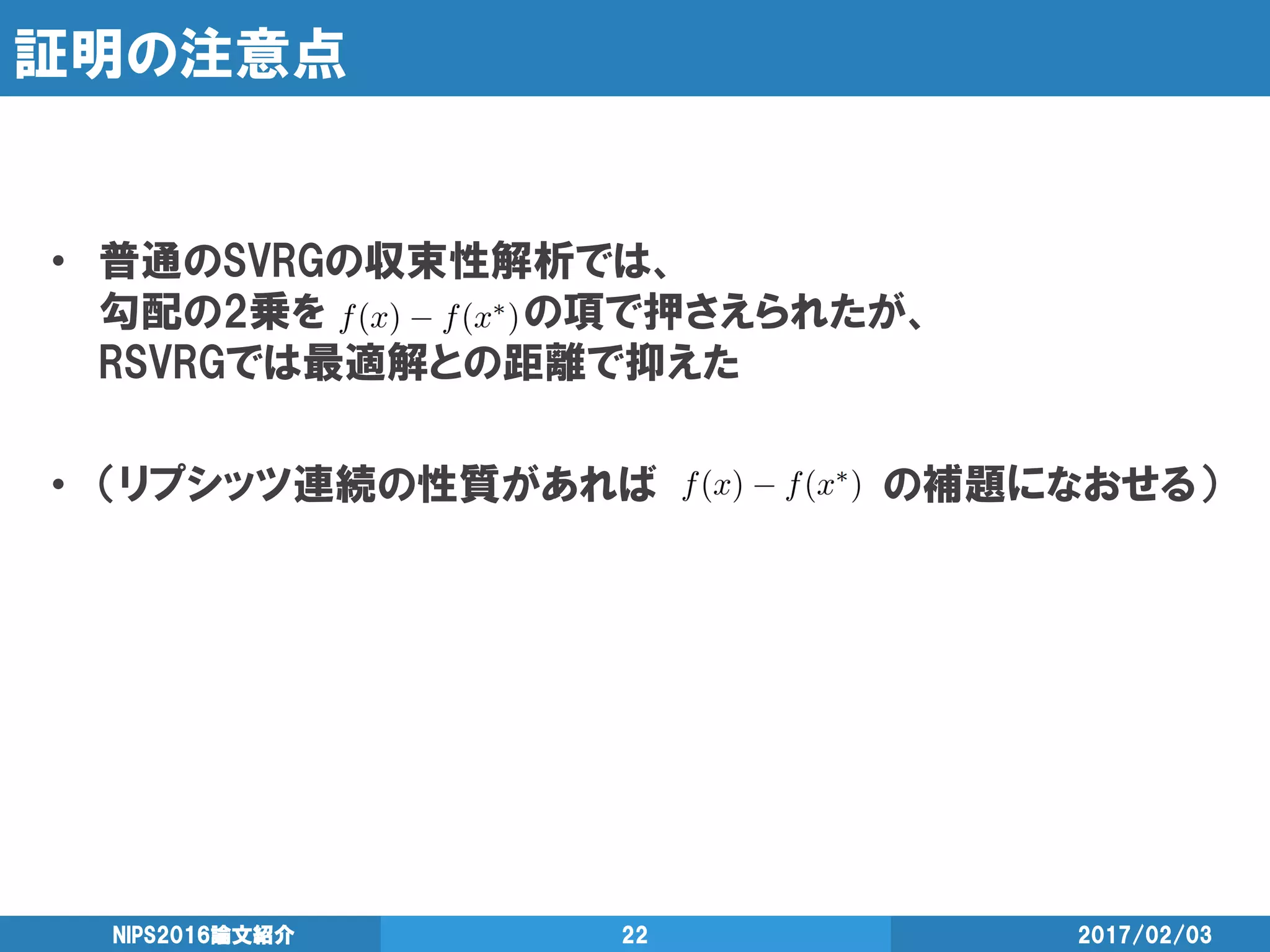 証明の注意点
• 普通のSVRGの収束性解析では、
勾配の2乗を の項で押さえられたが、
RSVRGでは最適解との距離で抑えた
• （リプシッツ連続の性質があれば の補題になおせる）
2017/02/03NIPS2016論文紹介 22
 