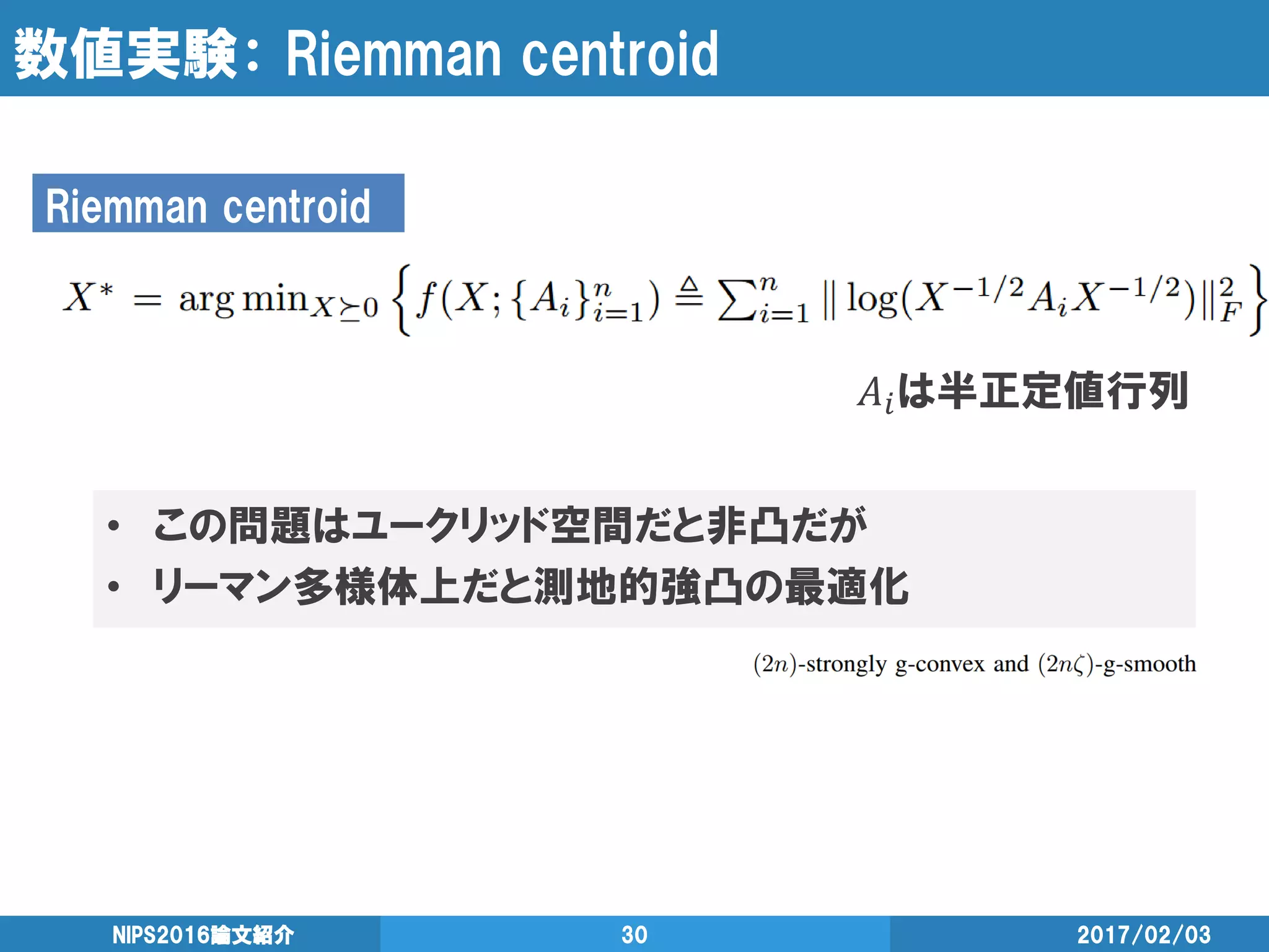 数値実験： Riemman centroid
𝐴𝑖は半正定値行列
2017/02/03NIPS2016論文紹介 30
Riemman centroid
• この問題はユークリッド空間だと非凸だが
• リーマン多様体上だと測地的強凸の最適化
 