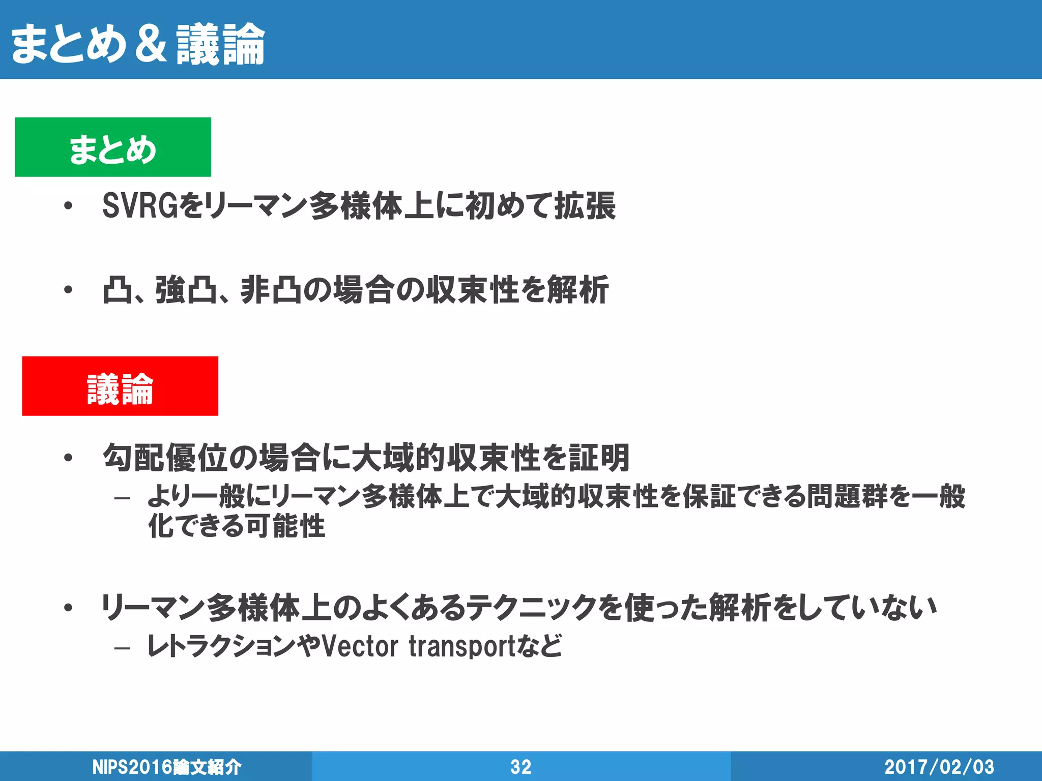 まとめ＆議論
• SVRGをリーマン多様体上に初めて拡張
• 凸、強凸、非凸の場合の収束性を解析
• 勾配優位の場合に大域的収束性を証明
– より一般にリーマン多様体上で大域的収束性を保証できる問題群を一般
化できる可能性
• リーマン多様体上のよくあるテクニックを使った解析をしていない
– レトラクションやVector transportなど
2017/02/03NIPS2016論文紹介 32
議論
まとめ
 