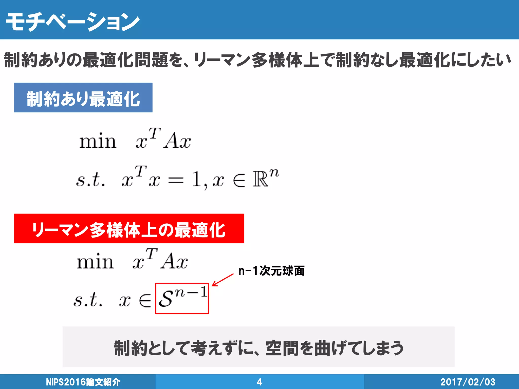 モチベーション
制約ありの最適化問題を、リーマン多様体上で制約なし最適化にしたい
2017/02/03NIPS2016論文紹介 4
制約あり最適化
リーマン多様体上の最適化
制約として考えずに、空間を曲げてしまう
n-1次元球面
 