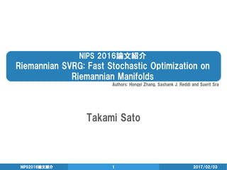 NIPS 2016論文紹介
Riemannian SVRG: Fast Stochastic Optimization on
Riemannian Manifolds
Takami Sato
2017/02/03NIPS2016論文紹介 1
Authors: Hongyi Zhang, Sashank J. Reddi and Suvrit Sra
 