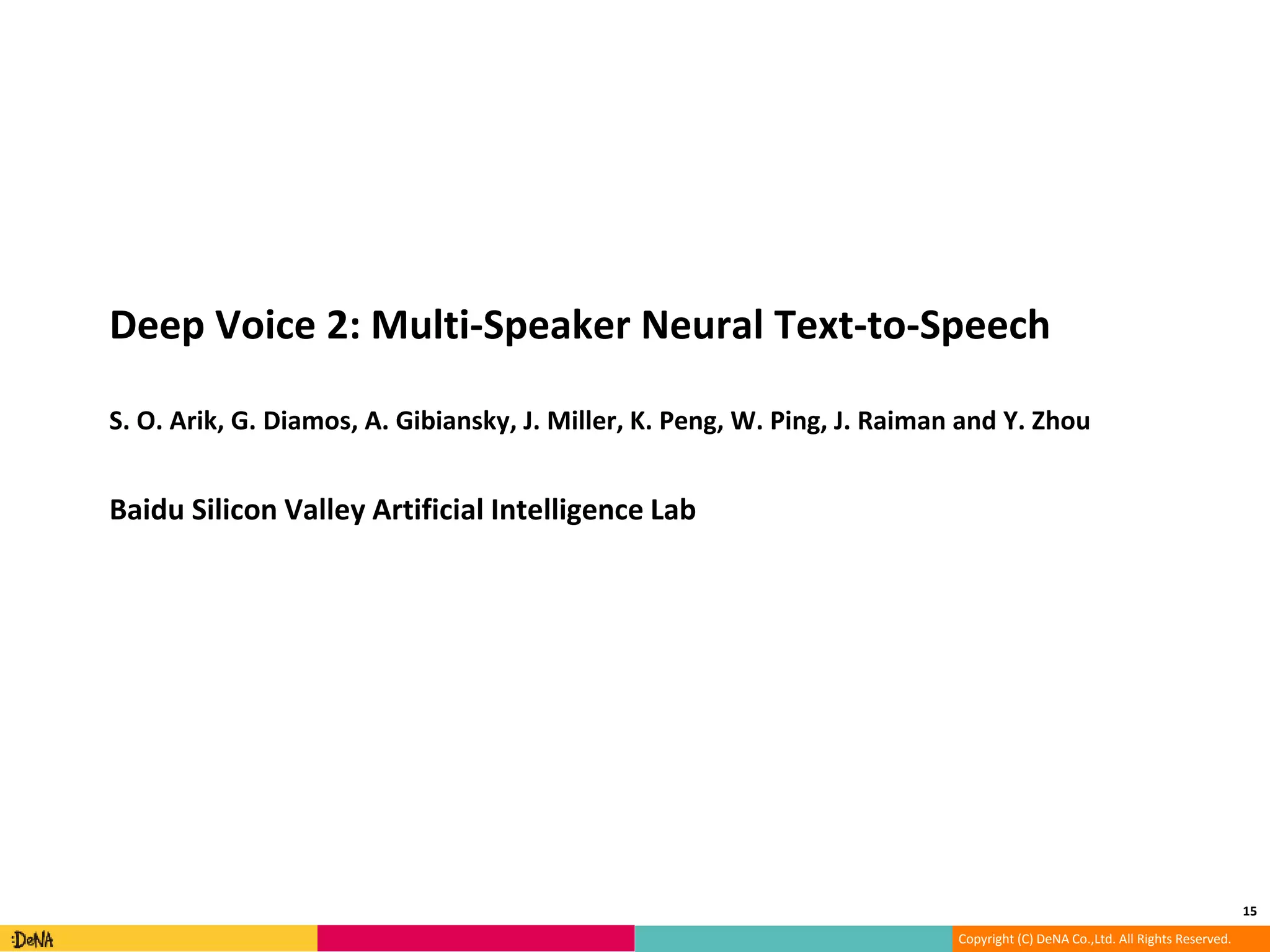 Copyright (C) DeNA Co.,Ltd. All Rights Reserved.
Deep Voice 2: Multi-Speaker Neural Text-to-Speech
S. O. Arik, G. Diamos, A. Gibiansky, J. Miller, K. Peng, W. Ping, J. Raiman and Y. Zhou
Baidu Silicon Valley Artificial Intelligence Lab
15
 