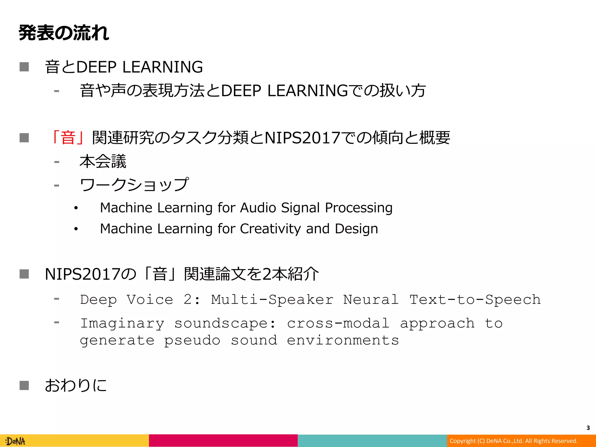 Copyright (C) DeNA Co.,Ltd. All Rights Reserved.
発表の流れ
 音とDEEP LEARNING
⁃ 音や声の表現方法とDEEP LEARNINGでの扱い方
 「音」関連研究のタスク分類とNIPS2017での傾向と概要
⁃ 本会議
⁃ ワークショップ
• Machine Learning for Audio Signal Processing
• Machine Learning for Creativity and Design
 NIPS2017の「音」関連論文を2本紹介
⁃ Deep Voice 2: Multi-Speaker Neural Text-to-Speech
⁃ Imaginary soundscape: cross-modal approach to
generate pseudo sound environments
 おわりに
3
 