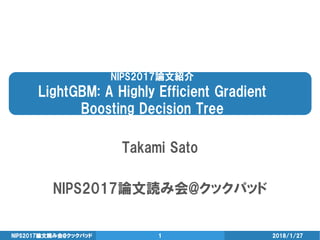 NIPS2017論文紹介
LightGBM: A Highly Efficient Gradient
Boosting Decision Tree
Takami Sato
NIPS2017論文読み会@クックパッド
2018/1/27NIPS2017論文読み会@クックパッド 1
 