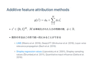 Additive feature attribution methods
g(z ) = ? + ? z
z  {0, 1} M υg줿؏դ?  R
ȴַϤΤǽyһĤˤߤ뤳ȤǤ
LIME (Ribeiro et al. 2016), DeepLIFT (Shrikumar et al. 2016), Layer?wise
relevance propagation (Bach et al. 2015)
Shapley regression values (Lipovetsky et al. 2001), Shapley sampling
values (?trumbelj et al. 2011), Quantitative input influence (Datta et al.
2016)

0
i=1

M
i i

 M
 