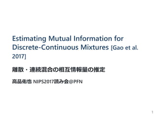 Estimating Mutual Information for
Discrete‐Continuous Mixtures [Gao et al.
2017]
離散・連続混合の相互情報量の推定
高品佑也 NIPS2017読み会@PFN
1
 
