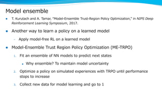 Model ensemble
l T. Kurutach and A. Tamar, “Model-Ensemble Trust-Region Policy Optimization,” in NIPS Deep
Reinforcement Learning Symposium, 2017.
l Another way to learn a policy on a learned model
– Apply model-free RL on a learned model
l Model-Ensemble Trust Region Policy Optimization (ME-TRPO)
1. Fit an ensemble of NN models to predict next states
u Why ensemble? To maintain model uncertainty
2. Optimize a policy on simulated experiences with TRPO until performance
stops to increase
3. Collect new data for model learning and go to 1
 
