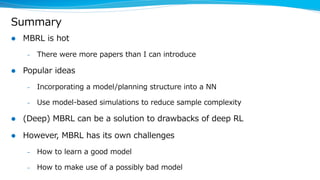 Summary
l MBRL is hot
– There were more papers than I can introduce
l Popular ideas
– Incorporating a model/planning structure into a NN
– Use model-based simulations to reduce sample complexity
l (Deep) MBRL can be a solution to drawbacks of deep RL
l However, MBRL has its own challenges
– How to learn a good model
– How to make use of a possibly bad model
 