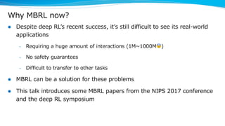 Why MBRL now?
l Despite deep RLʼs recent success, itʼs still difficult to see its real-world
applications
– Requiring a huge amount of interactions (1M~1000M😨)
– No safety guarantees
– Difficult to transfer to other tasks
l MBRL can be a solution for these problems
l This talk introduces some MBRL papers from the NIPS 2017 conference
and the deep RL symposium
 