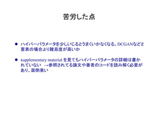 苦労した点	
l  ハイパーパラメータを少しいじるとうまくいかなくなる。DCGANなど２
要素の場合より難易度が高いか
l  supplementary material を見てもハイパーパラメータの詳細は書か
れていない　→参照されてる論文や著者のコードを読み解く必要が
あり、面倒臭い
 