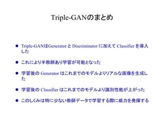 Triple-GANのまとめ	
l  Triple-GANはGenerator と Discriminator に加えて Classifier を導入
した
l  これにより半教師あり学習が可能となった
l  学習後の Generator はこれまでのモデルよりリアルな画像を生成し
た
l  学習後の Classifier はこれまでのモデルより識別性能が上がった
l  このしくみは特に少ない教師データで学習する際に威力を発揮する
 