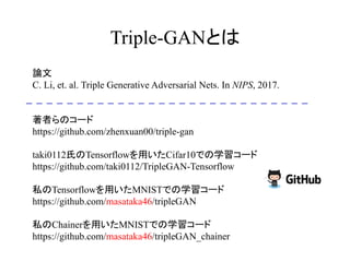Triple-GANとは
	
論文
C. Li, et. al. Triple Generative Adversarial Nets. In NIPS, 2017.
著者らのコード
https://github.com/zhenxuan00/triple-gan
taki0112氏のTensorflowを用いたCifar10での学習コード
https://github.com/taki0112/TripleGAN-Tensorflow
私のTensorflowを用いたMNISTでの学習コード
https://github.com/masataka46/tripleGAN
私のChainerを用いたMNISTでの学習コード
https://github.com/masataka46/tripleGAN_chainer
 