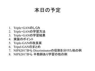 本日の予定
1.  Triple-GANのしくみ
2.  Triple-GANの学習方法
3.  Triple-GANの学習結果
4.  実装のポイント
5.  Triple-GANの改良案
6.  Tripel-GANのまとめ
7.  NIPS2017から Discriminatorの役割を分けた他の例
8.  NIPS2017から 半教師あり学習の他の例
	
 