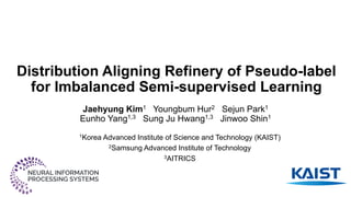 Distribution Aligning Refinery of Pseudo-label
for Imbalanced Semi-supervised Learning
Jaehyung Kim1 Youngbum Hur2 Sejun Park1
Eunho Yang1,3 Sung Ju Hwang1,3 Jinwoo Shin1
1Korea Advanced Institute of Science and Technology (KAIST)
2Samsung Advanced Institute of Technology
3AITRICS
 