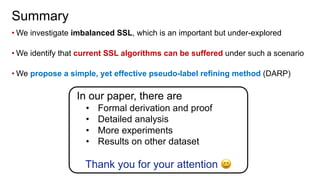 • We investigate imbalanced SSL, which is an important but under-explored
• We identify that current SSL algorithms can be suffered under such a scenario
• We propose a simple, yet effective pseudo-label refining method (DARP)
Summary
In our paper, there are
• Formal derivation and proof
• Detailed analysis
• More experiments
• Results on other dataset
Thank you for your attention !
 