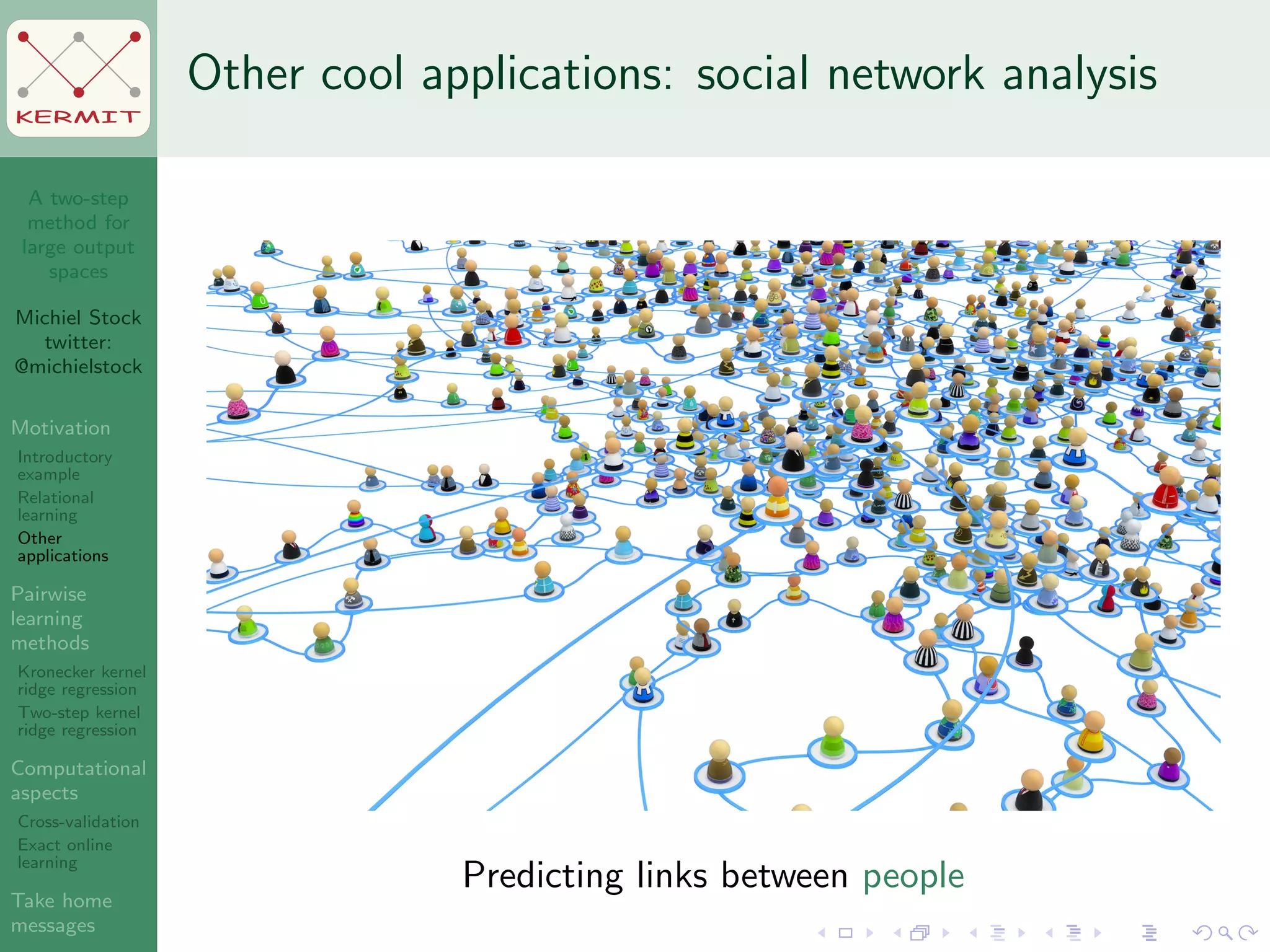 A two-step
method for
large output
spaces
Michiel Stock
twitter:
@michielstock
Motivation
Introductory
example
Relational
learning
Other
applications
Pairwise
learning
methods
Kronecker kernel
ridge regression
Two-step kernel
ridge regression
Computational
aspects
Cross-validation
Exact online
learning
Take home
messages
KERMIT
Other cool applications: social network analysis
Predicting links between people
 