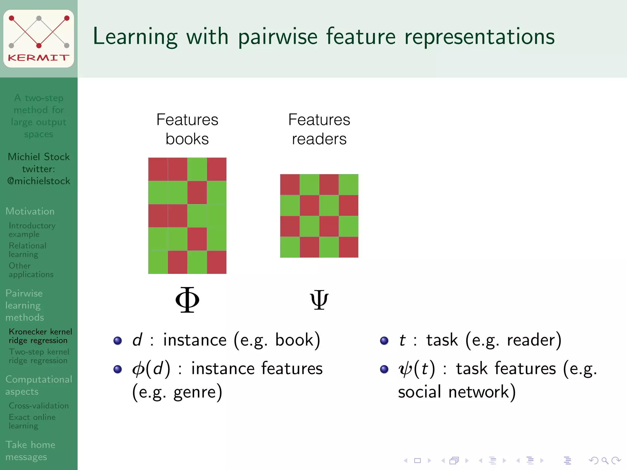 A two-step
method for
large output
spaces
Michiel Stock
twitter:
@michielstock
Motivation
Introductory
example
Relational
learning
Other
applications
Pairwise
learning
methods
Kronecker kernel
ridge regression
Two-step kernel
ridge regression
Computational
aspects
Cross-validation
Exact online
learning
Take home
messages
KERMIT
Learning with pairwise feature representations
Features
books
Features
readers
d : instance (e.g. book)
φ(d) : instance features
(e.g. genre)
t : task (e.g. reader)
ψ(t) : task features (e.g.
social network)
 