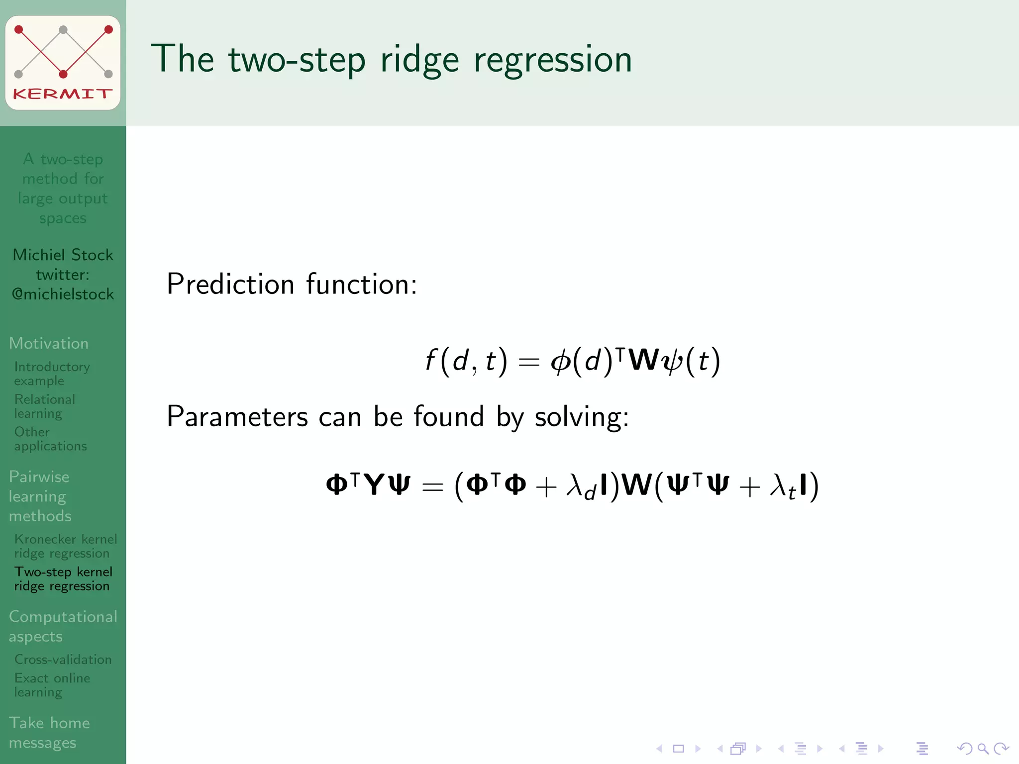 A two-step
method for
large output
spaces
Michiel Stock
twitter:
@michielstock
Motivation
Introductory
example
Relational
learning
Other
applications
Pairwise
learning
methods
Kronecker kernel
ridge regression
Two-step kernel
ridge regression
Computational
aspects
Cross-validation
Exact online
learning
Take home
messages
KERMIT
The two-step ridge regression
Prediction function:
f (d, t) = φ(d) Wψ(t)
Parameters can be found by solving:
Φ YΨ = (Φ Φ + λd I)W(Ψ Ψ + λtI)
 