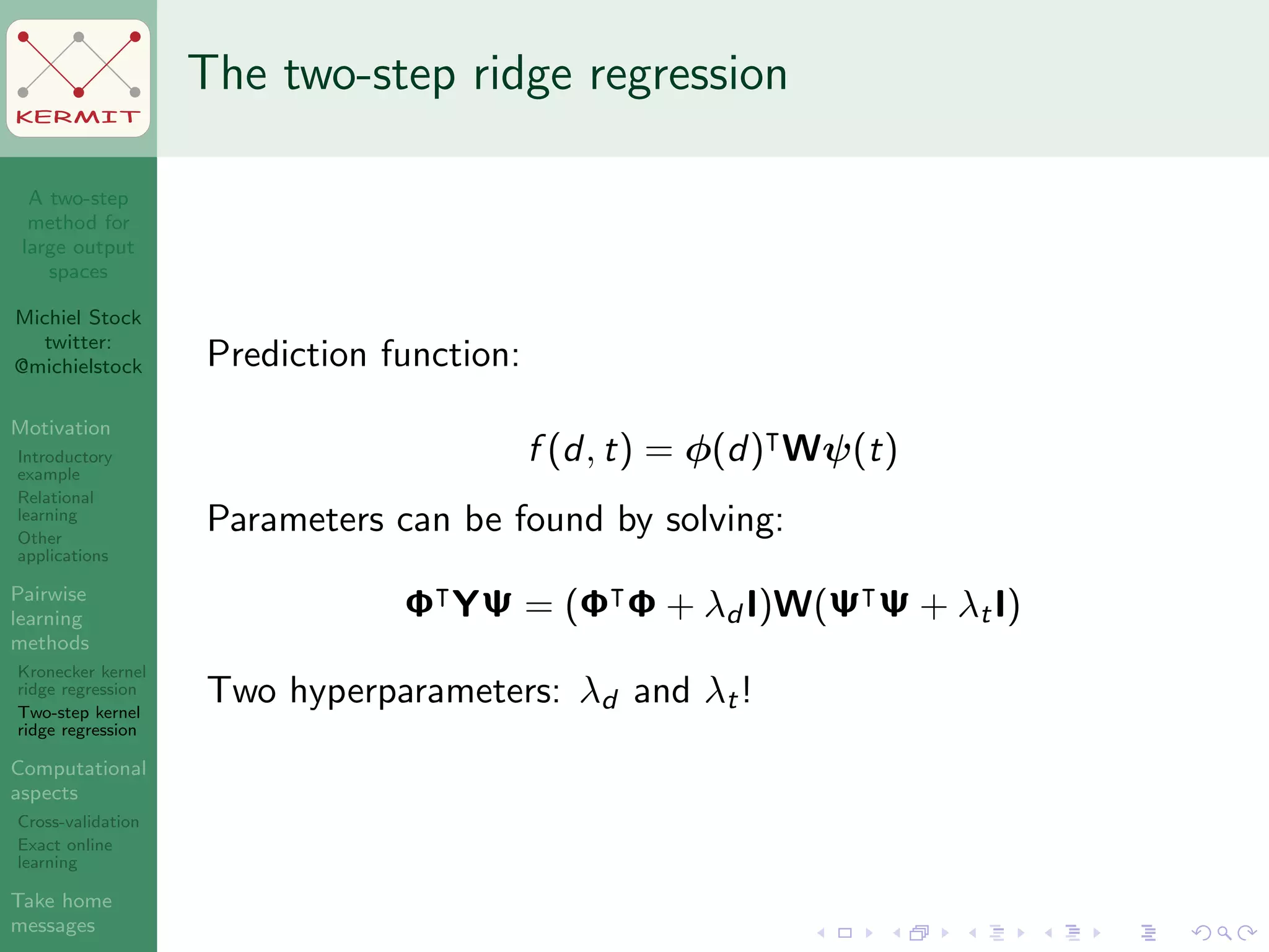 A two-step
method for
large output
spaces
Michiel Stock
twitter:
@michielstock
Motivation
Introductory
example
Relational
learning
Other
applications
Pairwise
learning
methods
Kronecker kernel
ridge regression
Two-step kernel
ridge regression
Computational
aspects
Cross-validation
Exact online
learning
Take home
messages
KERMIT
The two-step ridge regression
Prediction function:
f (d, t) = φ(d) Wψ(t)
Parameters can be found by solving:
Φ YΨ = (Φ Φ + λd I)W(Ψ Ψ + λtI)
Two hyperparameters: λd and λt!
 
